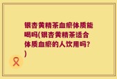 银杏黄精茶血瘀体质能喝吗(银杏黄精茶适合体质血瘀的人饮用吗？)