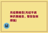 月经黄精膏(月经不调神药黄精膏，帮你告别烦恼)