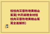 桂枝肉苁蓉熟地黄精山茱萸(中药调理食材桂枝肉苁蓉熟地黄精山茱萸全面解析)