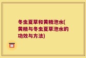 冬虫夏草和黄精泡水(黄精与冬虫夏草泡水的功效与方法)