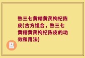 熟三七黄精黄芪枸杞陈皮(古方组合，熟三七黄精黄芪枸杞陈皮的功效和用法)