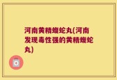 河南黄精蝮蛇丸(河南发现毒性强的黄精蝮蛇丸)