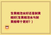 生黄精泡水好还是制黄精好(生黄精泡水与制黄精哪个更好？)