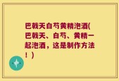 巴戟天白芍黄精泡酒(巴戟天、白芍、黄精一起泡酒，这是制作方法！)