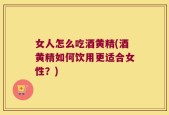 女人怎么吃酒黄精(酒黄精如何饮用更适合女性？)