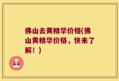佛山去黄精华价格(佛山黄精华价格，快来了解！)