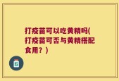 打疫苗可以吃黄精吗(打疫苗可否与黄精搭配食用？)