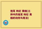 槐耳 枸杞 黄精(三种中药槐耳 枸杞 黄精的功效与用法)