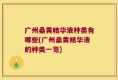 广州桑黄精华液种类有哪些(广州桑黄精华液的种类一览)