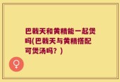 巴戟天和黄精能一起煲吗(巴戟天与黄精搭配可煲汤吗？)