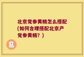 北京党参黄精怎么搭配(如何合理搭配北京产党参黄精？)