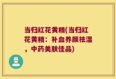当归红花黄精(当归红花黄精：补血养颜祛湿，中药美肤佳品)