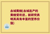 永城黄精(永城出产的黄精受欢迎，新研究表明其具有丰富的营养价值)