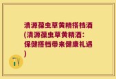 清源葆虫草黄精搭档酒(清源葆虫草黄精酒：保健搭档带来健康礼遇)