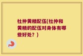 杜仲黄精配伍(杜仲和黄精的配伍对身体有哪些好处？)