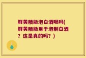 鲜黄精能泡白酒喝吗(鲜黄精能用于泡制白酒？这是真的吗？)