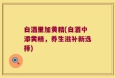 白酒里加黄精(白酒中添黄精，养生滋补新选择)
