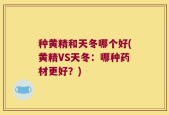 种黄精和天冬哪个好(黄精VS天冬：哪种药材更好？)
