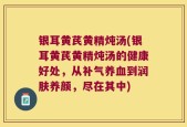 银耳黄芪黄精炖汤(银耳黄芪黄精炖汤的健康好处，从补气养血到润肤养颜，尽在其中)