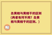 灸黄精与黄精干的区别(两者有何不同？灸黄精与黄精干的区别。)