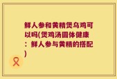 鲜人参和黄精煲乌鸡可以吗(煲鸡汤圆体健康：鲜人参与黄精的搭配)