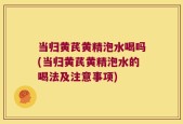 当归黄芪黄精泡水喝吗(当归黄芪黄精泡水的喝法及注意事项)