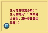 三七花黄精复合片(“三七黄精片”：功效成分齐全，滋补养生最佳选择！)