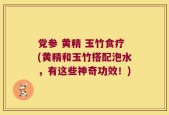 党参 黄精 玉竹食疗(黄精和玉竹搭配泡水，有这些神奇功效！)