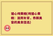 猪心炖黄精(炖猪心黄精：滋阴补肾，养颜美容的美食佳选)