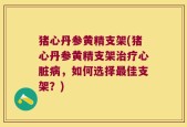 猪心丹参黄精支架(猪心丹参黄精支架治疗心脏病，如何选择最佳支架？)