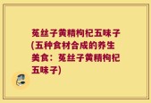 菟丝子黄精枸杞五味子(五种食材合成的养生美食：菟丝子黄精枸杞五味子)