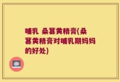 哺乳 桑葚黄精膏(桑葚黄精膏对哺乳期妈妈的好处)