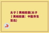 太子槮黄精胶囊(太子槮黄精胶囊：中医养生首选)