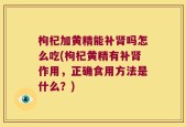 枸杞加黄精能补肾吗怎么吃(枸杞黄精有补肾作用，正确食用方法是什么？)