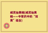威灵仙黄精(威灵仙黄精——中草药中的“双黄”组合)