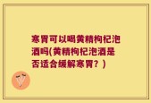 寒胃可以喝黄精枸杞泡酒吗(黄精枸杞泡酒是否适合缓解寒胃？)