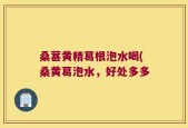 桑葚黄精葛根泡水喝(桑黄葛泡水，好处多多