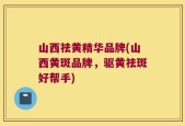 山西祛黄精华品牌(山西黄斑品牌，驱黄祛斑好帮手)