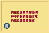 枸杞桂圆黄芪黄精(四种中药材的养生配方：枸杞桂圆黄芪黄精)