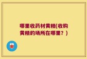 哪里收药材黄精(收购黄精的场所在哪里？)