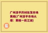 广州清平药材批发市场黄精(广州清平市场火爆：黄精一统江湖)