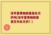 淫羊藿黄精胶囊是处方药吗(淫羊藿黄精胶囊是否为处方药？)