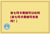 田七玛卡黄精可以吃吗(田七玛卡黄精可食用吗？)