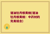 猪油牡丹根黄精(猪油牡丹根黄精：中药材的完美组合)