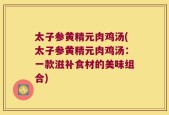 太子参黄精元肉鸡汤(太子参黄精元肉鸡汤：一款滋补食材的美味组合)