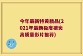 今年最新特黄精品(2021年最新极度猥亵高质量影片推荐)