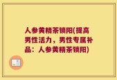 人参黄精茶锁阳(提高男性活力，男性专属补品：人参黄精茶锁阳)