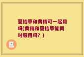 夏桔草和黄精可一起用吗(黄精和夏桔草能同时服用吗？)
