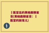 苧医堂出的黄精鹿鞭蜜膏(黄精鹿鞭蜜膏：苧医堂的新宠儿)