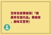 怎样包装黄精茶(「健康养生替代品」黄精茶，美味又营养)